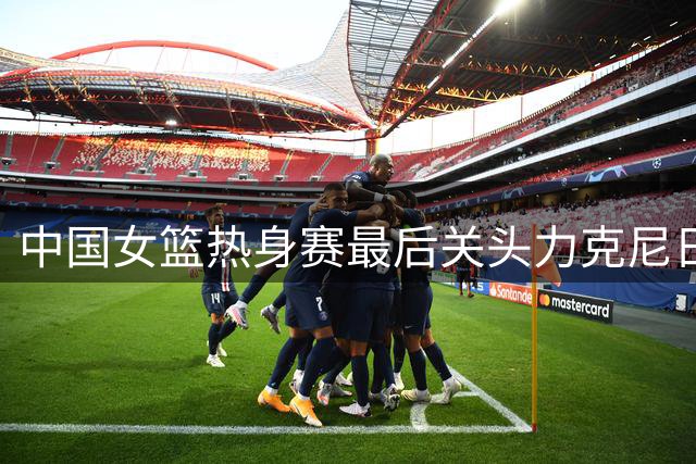 中国女篮热身赛最后关头力克尼日利亚队