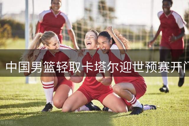 中国男篮轻取卡塔尔迎世预赛开门红 郭艾伦解说席真情流露谈主帅压力