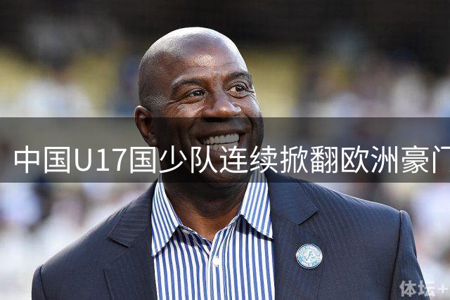 中国U17国少队连续掀翻欧洲豪门 青春风暴点燃足球新希望