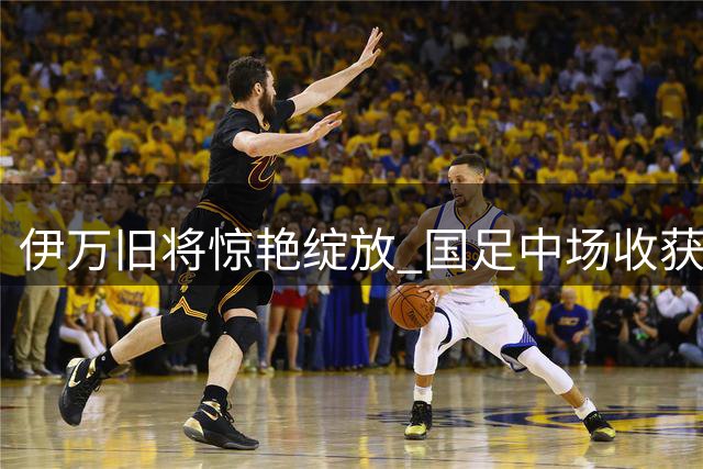 伊万旧将惊艳绽放 国足中场收获意外惊喜