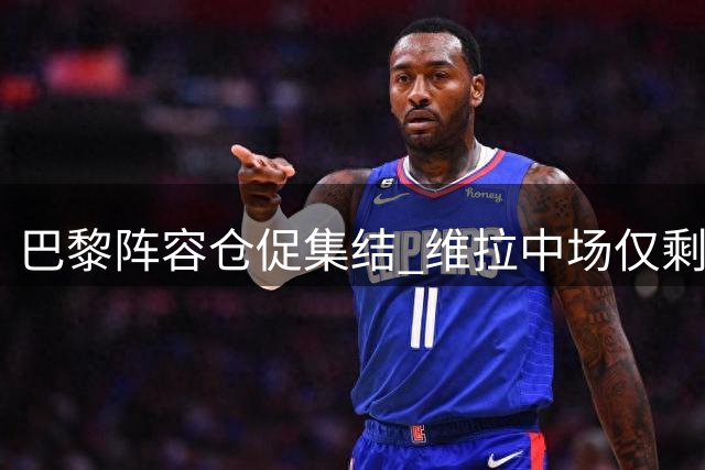 巴黎阵容仓促集结 维拉中场仅剩四人备战