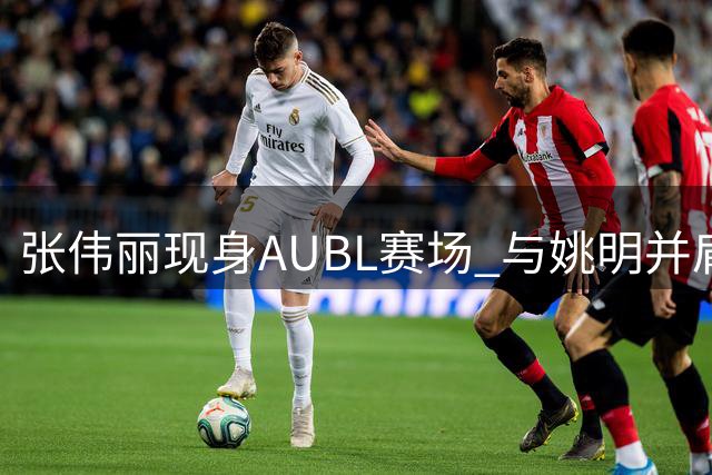 张伟丽现身AUBL赛场 与姚明并肩观战引爆全场
