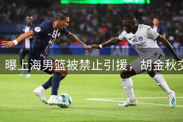 曝上海男篮被禁止引援，胡金秋交易被叫停，大外援锁定2米11NBA悍将