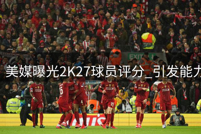 美媒曝光2K27球员评分 引发能力值争议